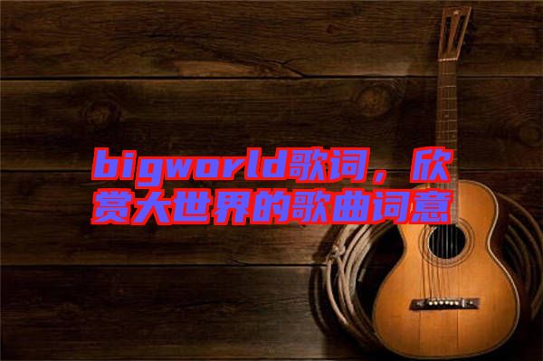 bigworld歌詞，欣賞大世界的歌曲詞意