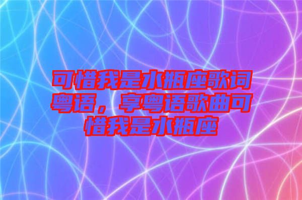 可惜我是水瓶座歌詞粵語(yǔ)，享粵語(yǔ)歌曲可惜我是水瓶座