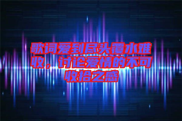 歌詞愛到盡頭覆水難收，討論愛情的不可收拾之感