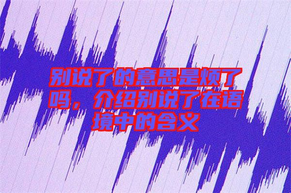 別說了的意思是煩了嗎，介紹別說了在語境中的含義