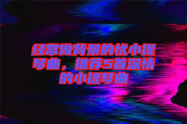 經(jīng)常做背景的憂小提琴曲，推薦5首深情的小提琴曲