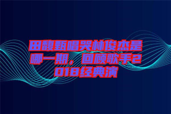 田馥甄唱哭林俊杰是哪一期，回顧歌手2018經(jīng)典演