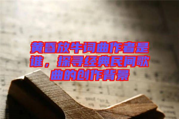 黃昏放牛詞曲作者是誰，探尋經(jīng)典民間歌曲的創(chuàng)作背景