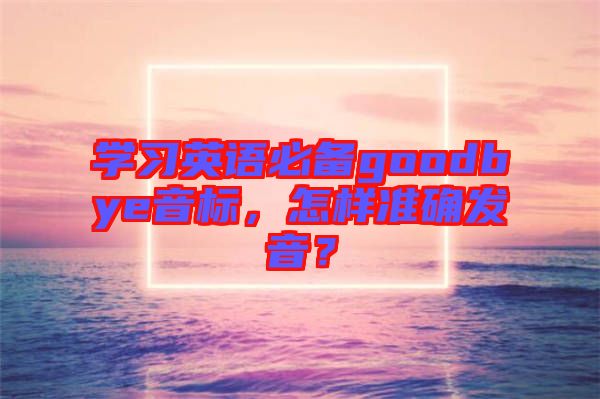 學(xué)習(xí)英語必備goodbye音標(biāo)，怎樣準(zhǔn)確發(fā)音？