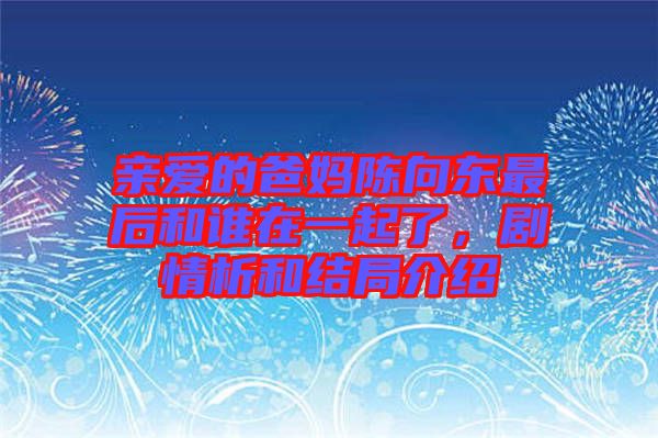 親愛的爸媽陳向東最后和誰在一起了，劇情析和結(jié)局介紹