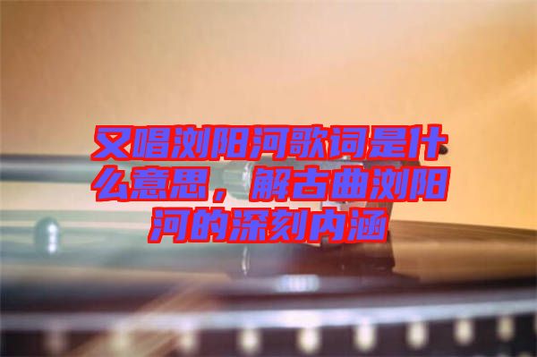 又唱瀏陽河歌詞是什么意思，解古曲瀏陽河的深刻內(nèi)涵