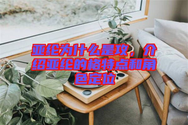 亞綸為什么是攻，介紹亞綸的格特點(diǎn)和角色定位