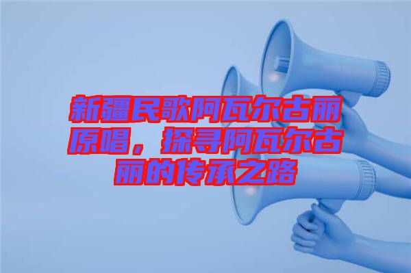 新疆民歌阿瓦爾古麗原唱，探尋阿瓦爾古麗的傳承之路