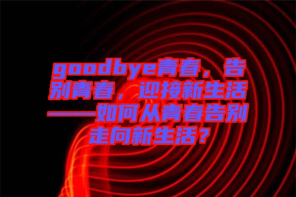 goodbye青春，告別青春，迎接新生活——如何從青春告別走向新生活？