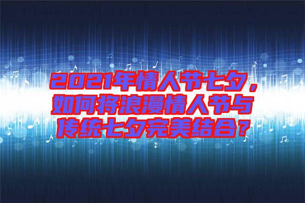 2021年情人節(jié)七夕，如何將浪漫情人節(jié)與傳統(tǒng)七夕完美結(jié)合？