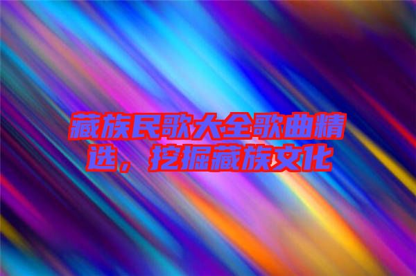 藏族民歌大全歌曲精選，挖掘藏族文化