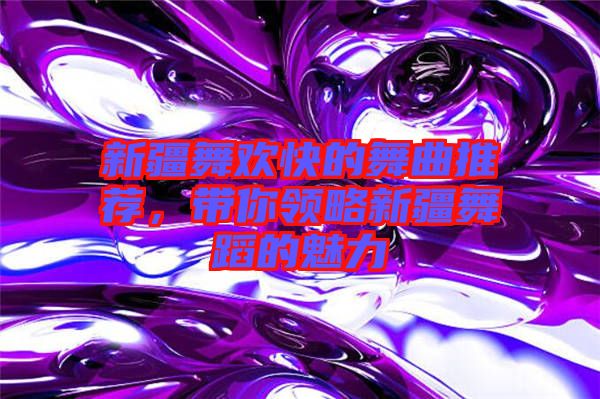 新疆舞歡快的舞曲推薦，帶你領(lǐng)略新疆舞蹈的魅力