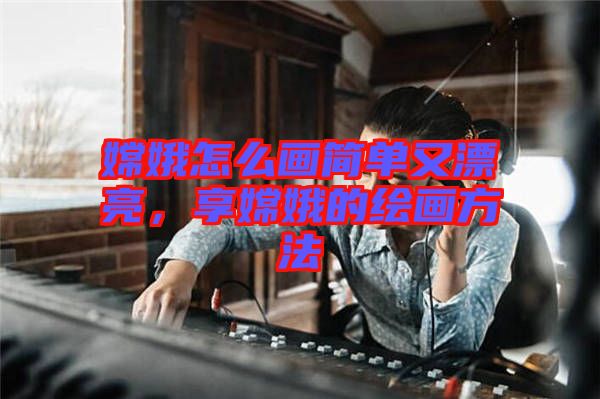 嫦娥怎么畫簡單又漂亮，享嫦娥的繪畫方法