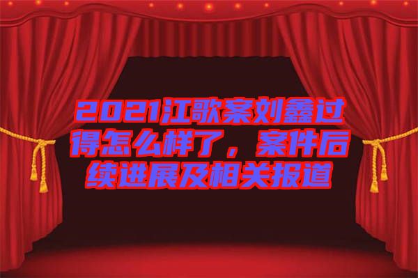 2021江歌案劉鑫過得怎么樣了，案件后續(xù)進(jìn)展及相關(guān)報(bào)道