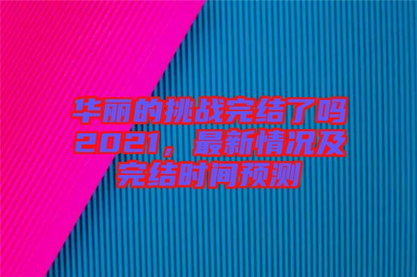 華麗的挑戰(zhàn)完結(jié)了嗎2021，最新情況及完結(jié)時間預測