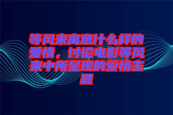 等風來寓意什么樣的愛情，討論電影等風來中所呈現(xiàn)的愛情主題