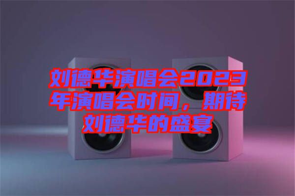 劉德華演唱會2023年演唱會時間，期待劉德華的盛宴