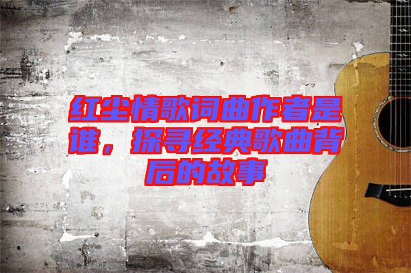 紅塵情歌詞曲作者是誰，探尋經典歌曲背后的故事