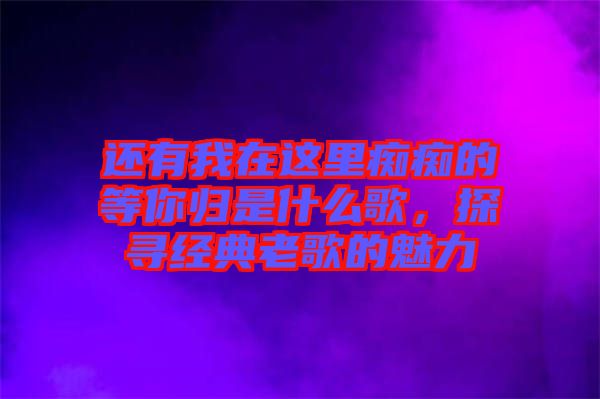 還有我在這里癡癡的等你歸是什么歌，探尋經(jīng)典老歌的魅力