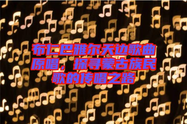 布仁巴雅爾天邊歌曲原唱，探尋蒙古族民歌的傳唱之路