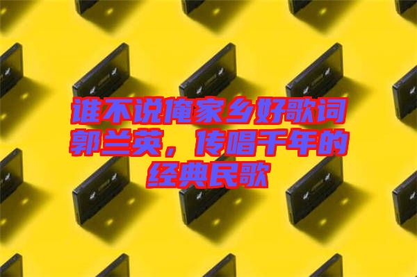 誰不說俺家鄉(xiāng)好歌詞郭蘭英，傳唱千年的經(jīng)典民歌