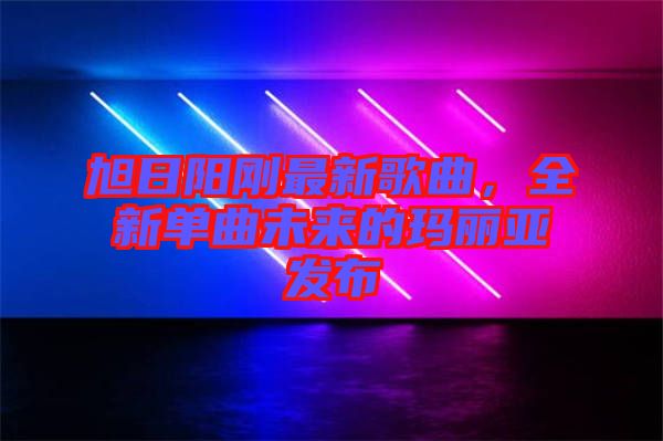 旭日陽(yáng)剛最新歌曲，全新單曲未來(lái)的瑪麗亞發(fā)布