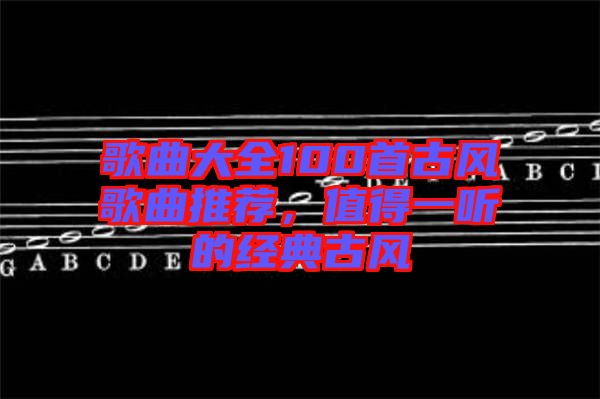 歌曲大全100首古風(fēng)歌曲推薦，值得一聽(tīng)的經(jīng)典古風(fēng)