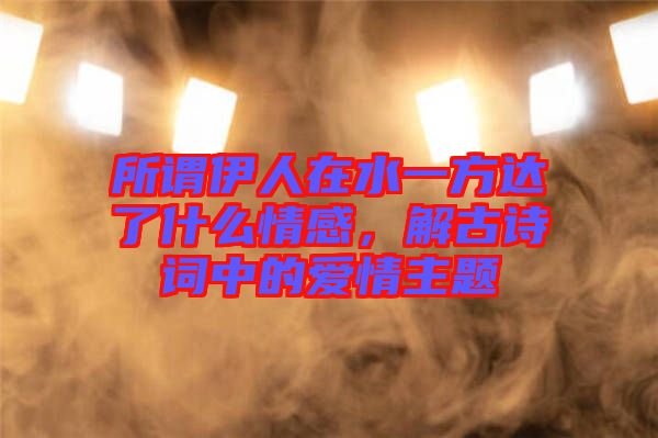 所謂伊人在水一方達(dá)了什么情感，解古詩(shī)詞中的愛情主題