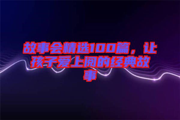 故事會(huì)精選100篇，讓孩子愛(ài)上閱的經(jīng)典故事