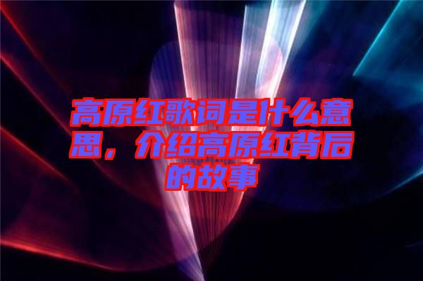 高原紅歌詞是什么意思，介紹高原紅背后的故事