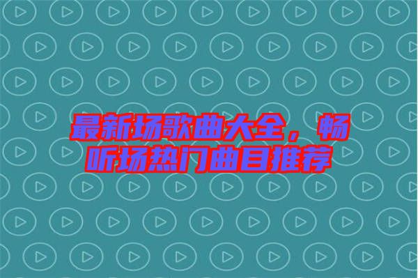 最新場歌曲大全，暢聽場熱門曲目推薦