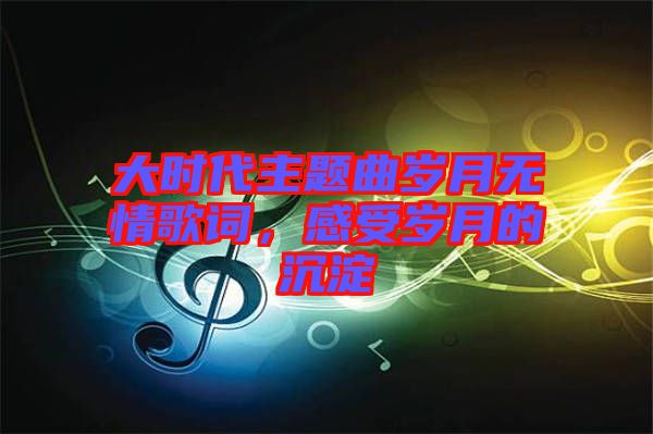 大時代主題曲歲月無情歌詞，感受歲月的沉淀