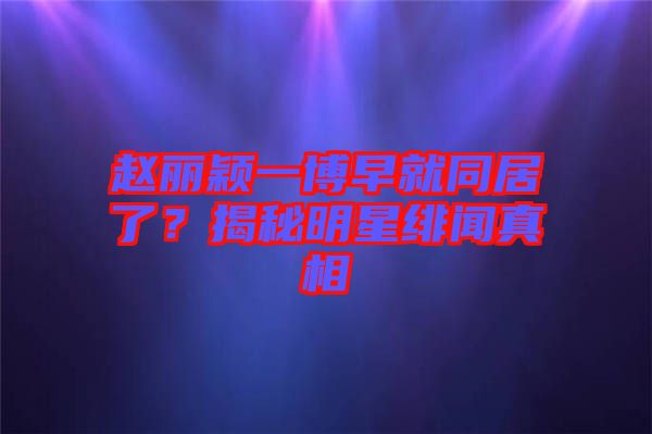 趙麗穎一博早就同居了？揭秘明星緋聞真相