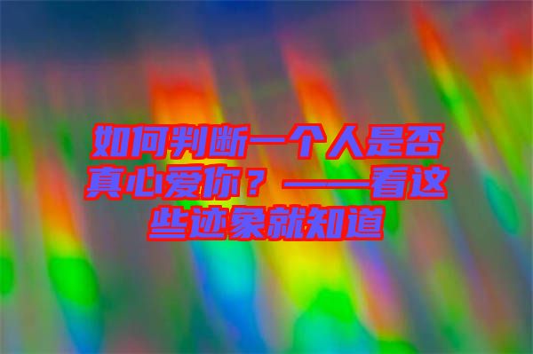 如何判斷一個(gè)人是否真心愛(ài)你？——看這些跡象就知道