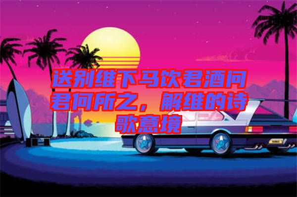 送別維下馬飲君酒問君何所之，解維的詩歌意境