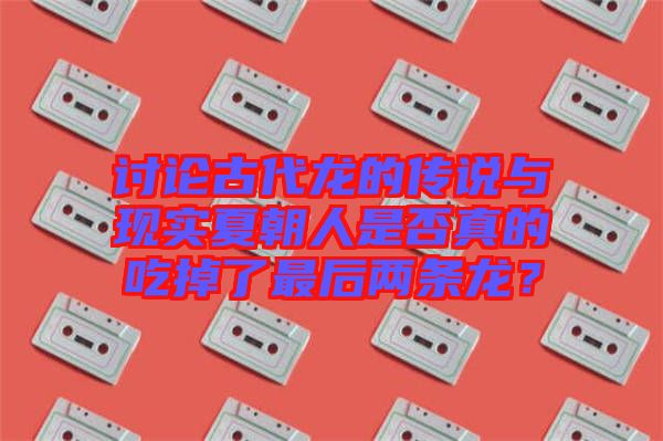 討論古代龍的傳說與現(xiàn)實夏朝人是否真的吃掉了最后兩條龍？