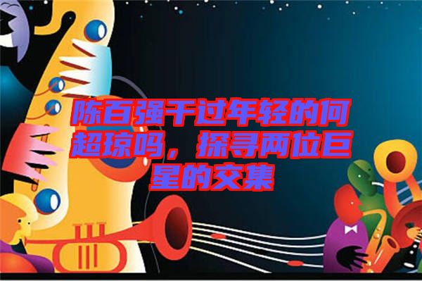 陳百?gòu)?qiáng)干過(guò)年輕的何超瓊嗎，探尋兩位巨星的交集