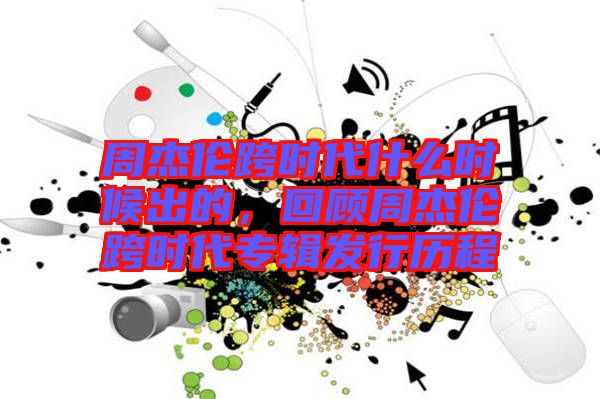 周杰倫跨時代什么時候出的，回顧周杰倫跨時代專輯發(fā)行歷程