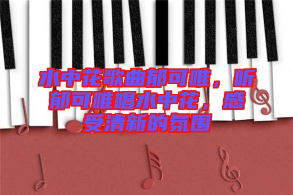 水中花歌曲郁可唯，聽郁可唯唱水中花，感受清新的氛圍