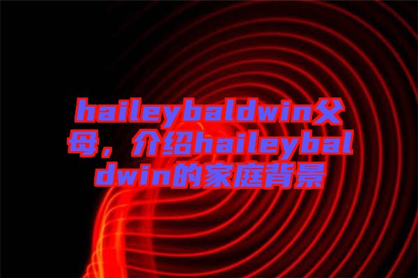 haileybaldwin父母，介紹haileybaldwin的家庭背景