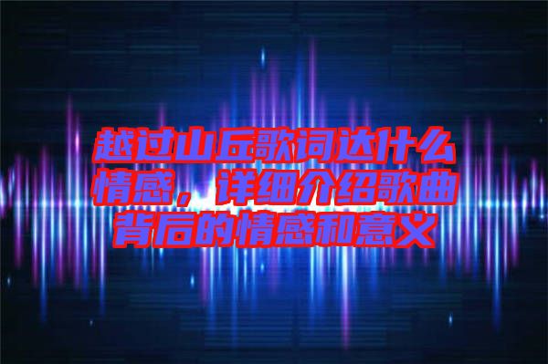 越過山丘歌詞達什么情感，詳細介紹歌曲背后的情感和意義