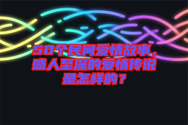 50個(gè)民間愛(ài)情故事，感人至深的愛(ài)情傳說(shuō)是怎樣的？