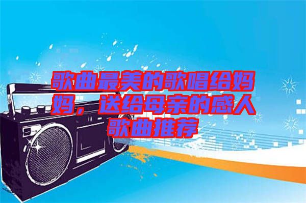 歌曲最美的歌唱給媽媽，送給母親的感人歌曲推薦