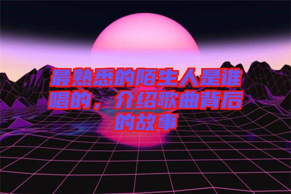 最熟悉的陌生人是誰唱的，介紹歌曲背后的故事