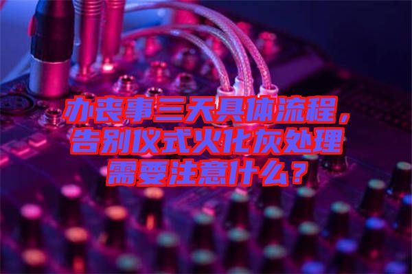 辦喪事三天具體流程，告別儀式火化灰處理需要注意什么？