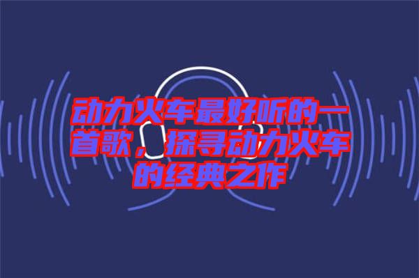 動力火車最好聽的一首歌，探尋動力火車的經(jīng)典之作