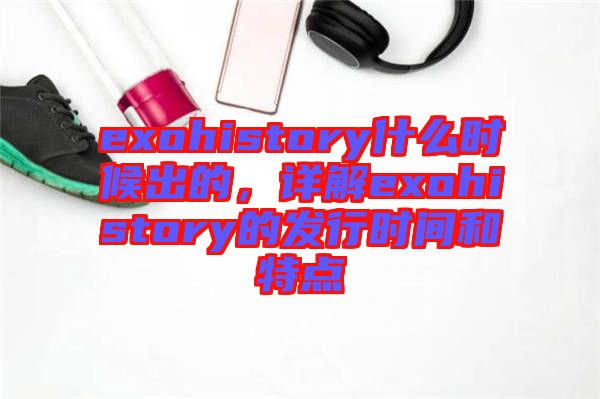 exohistory什么時(shí)候出的，詳解exohistory的發(fā)行時(shí)間和特點(diǎn)