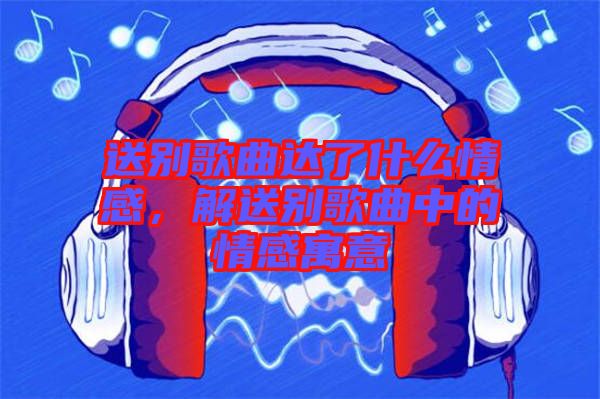 送別歌曲達了什么情感，解送別歌曲中的情感寓意