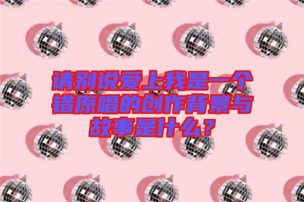 請別說愛上我是一個錯原唱的創(chuàng)作背景與故事是什么？