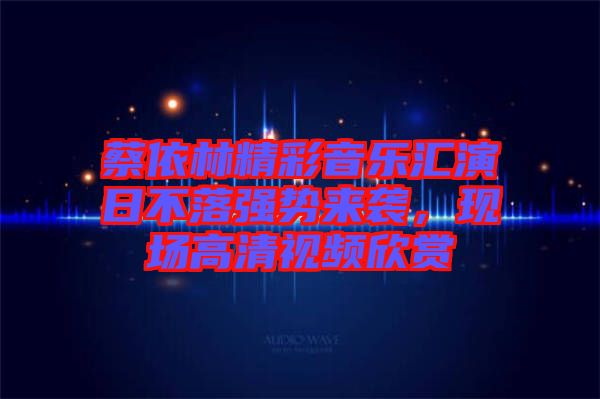 蔡依林精彩音樂匯演日不落強勢來襲，現(xiàn)場高清視頻欣賞